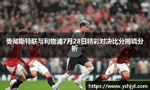 曼彻斯特联与利物浦7月28日精彩对决比分揭晓分析