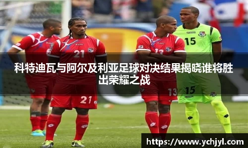 科特迪瓦与阿尔及利亚足球对决结果揭晓谁将胜出荣耀之战