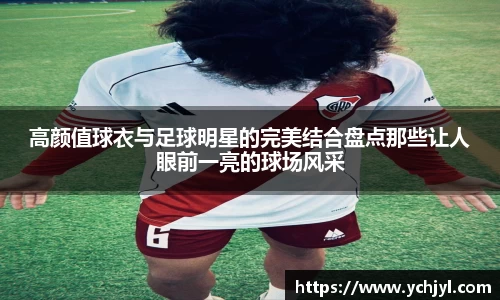 高颜值球衣与足球明星的完美结合盘点那些让人眼前一亮的球场风采